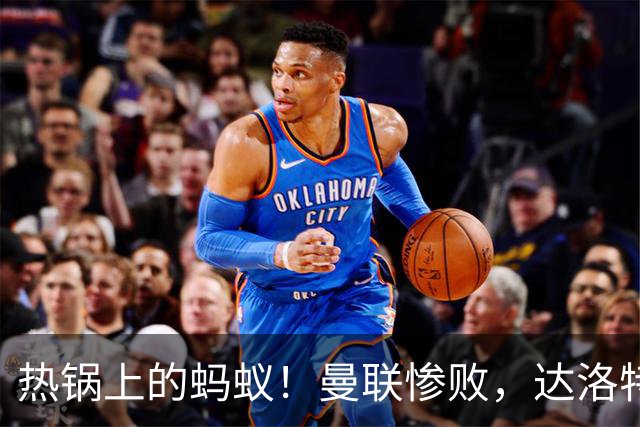 热锅上的蚂蚁！曼联惨败，达洛特真该打包走人了！